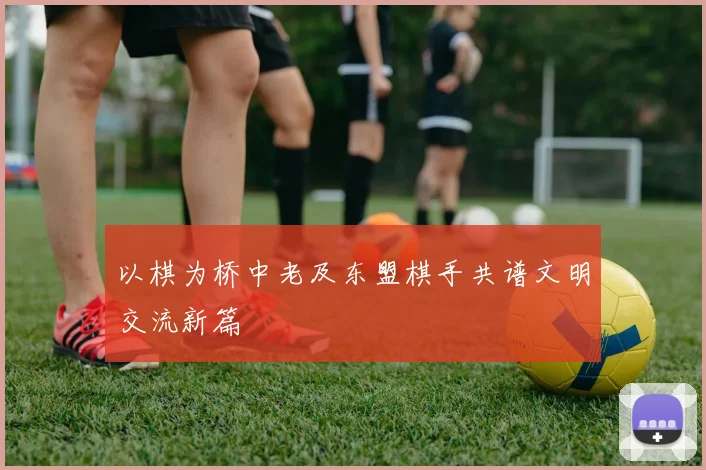 以棋为桥中老及东盟棋手共谱文明交流新篇