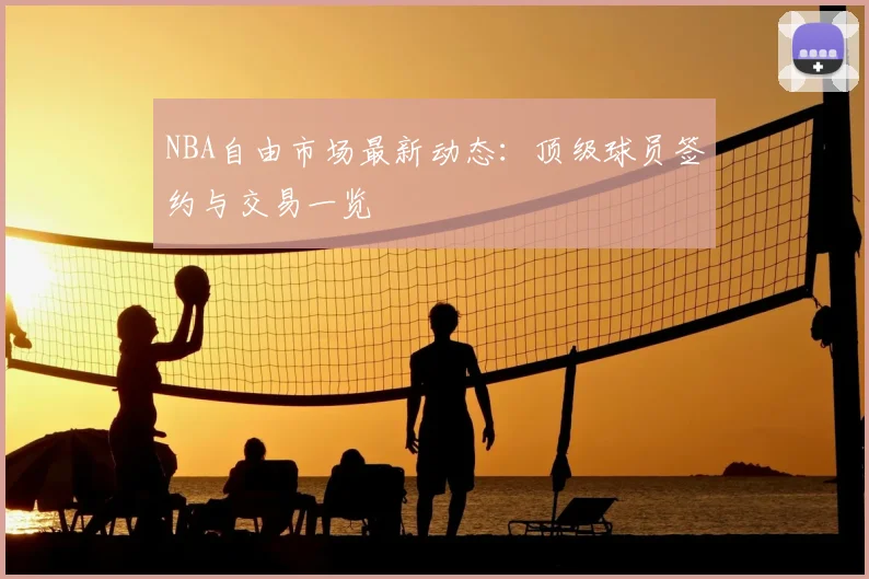 NBA自由市场最新动态：顶级球员签约与交易一览