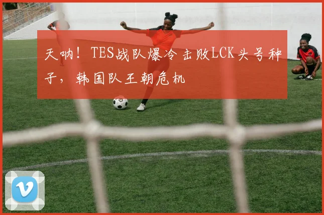 天呐！TES战队爆冷击败LCK头号种子，韩国队王朝危机