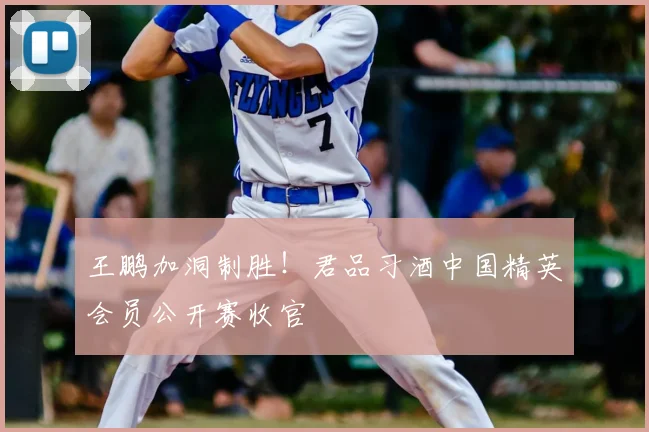 王鹏加洞制胜！君品习酒中国精英会员公开赛收官