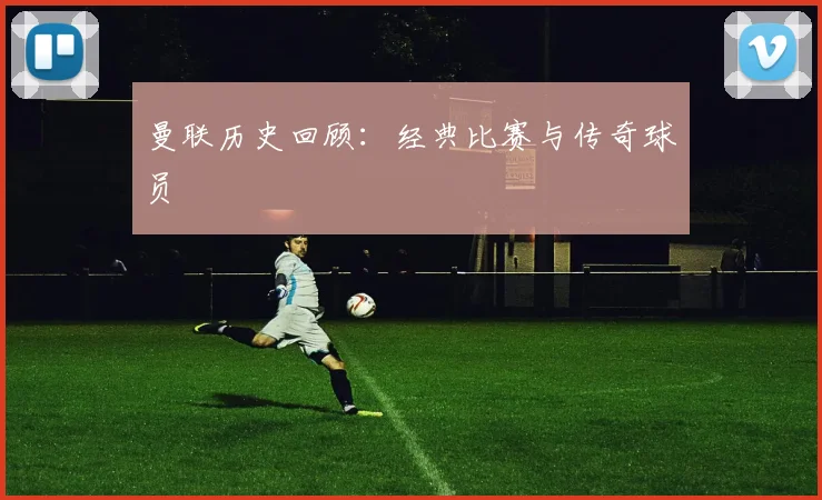 曼联历史回顾：经典比赛与传奇球员