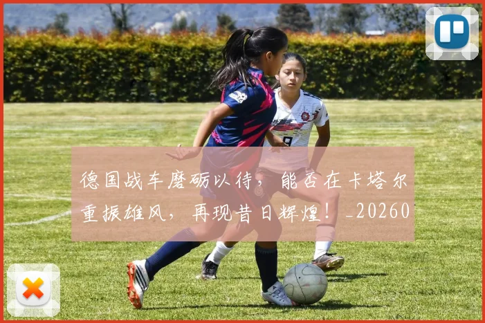 德国战车磨砺以待，能否在卡塔尔重振雄风，再现昔日辉煌！_20260526074535