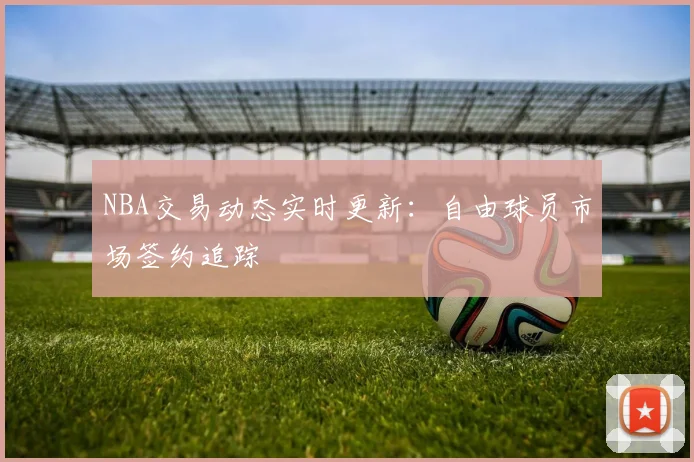 NBA交易动态实时更新：自由球员市场签约追踪