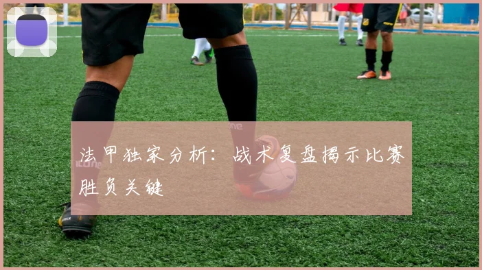 法甲独家分析：战术复盘揭示比赛胜负关键