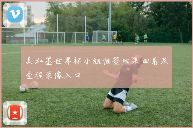 美加墨世界杯小组抽签结果回看及全程录像入口