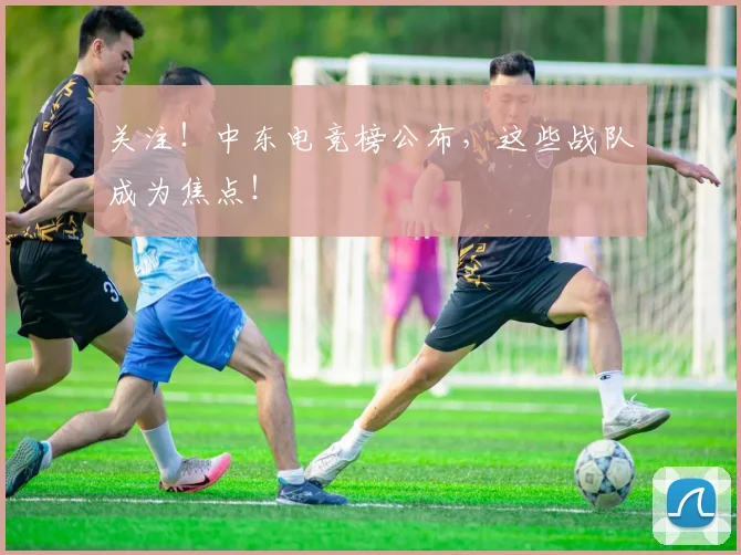 关注！中东电竞榜公布，这些战队成为焦点！